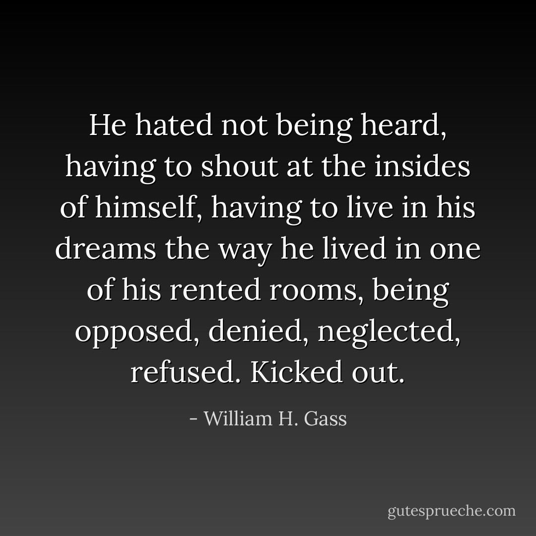 He hated not being heard, having to shout at the insides of himself, having to live in his dreams the way he lived in one of his rented rooms, being opposed, denied, neglected, refused. Kicked out. - William H. Gass