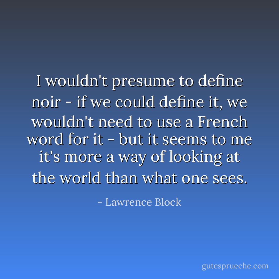 I wouldn't presume to define noir - if we could define it, we wouldn't need to use a French word for it - but it seems to me it's more a way of looking at the world than what one sees. - Lawrence Block