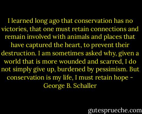 I learned long ago that conservation has no victories, that one must retain connections and remain involved with animals and places that have captured the heart, to prevent their destruction. I am sometimes asked why, given a world that is more wounded and scarred, I do not simply give up, burdened by pessimism. But conservation is my life, I must retain hope - George B. Schaller