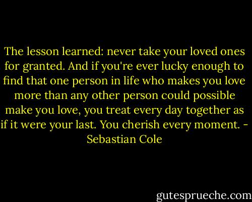 The lesson learned: never take your loved ones for granted. And if you're ever lucky enough to find that one person in life who makes you love more than any other person could possible make you love, you treat every day together as if it were your last. You cherish every moment. - Sebastian Cole