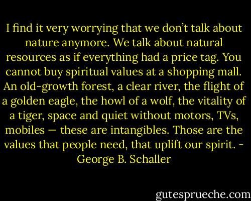 I find it very worrying that we don’t talk about nature anymore. We talk about natural resources as if everything had a price tag. You cannot buy spiritual values at a shopping mall. An old-growth forest, a clear river, the flight of a golden eagle, the howl of a wolf, the vitality of a tiger, space and quiet without motors, TVs, mobiles — these are intangibles. Those are the values that people need, that uplift our spirit. - George B. Schaller