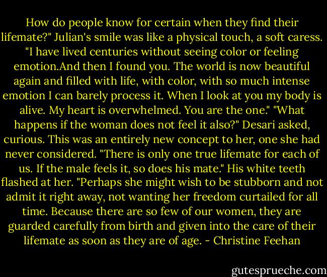 How do people know for certain when they find their lifemate?"<br />Julian's smile was like a physical touch, a soft caress. "I have lived centuries without seeing color or feeling emotion.And then I found you. The world is now beautiful again and filled with life, with color, with so much intense emotion I can barely process it. When I look at you my body is alive. My heart is overwhelmed. You are the one."<br />"What happens if the woman does not feel it also?" Desari asked, curious. This was an entirely new concept to her, one she had never considered.<br />"There is only one true lifemate for each of us. If the male feels it, so does his mate." His white teeth flashed at her. "Perhaps she might wish to be stubborn and not admit it right away, not wanting her freedom curtailed for all time. Because there are so few of our women, they are guarded carefully from birth and given into the care of their lifemate as soon as they are of age. - Christine Feehan