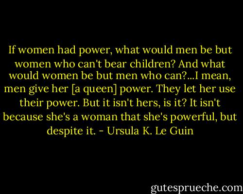 If women had power, what would men be but women who can't bear children? And what would women be but men who can?...I mean, men give her [a queen] power. They let her use their power. But it isn't hers, is it? It isn't because she's a woman that she's powerful, but despite it. - Ursula K. Le Guin