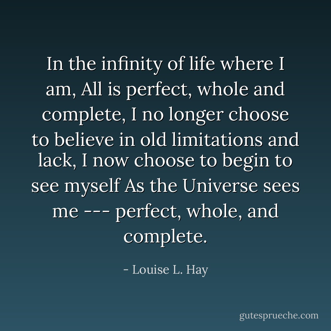 In the infinity of life where I am,<br />All is perfect, whole and complete,<br />I no longer choose to believe in old limitations and lack, I now choose to begin to see myself<br />As the Universe sees me --- perfect, whole, and complete. - Louise L. Hay