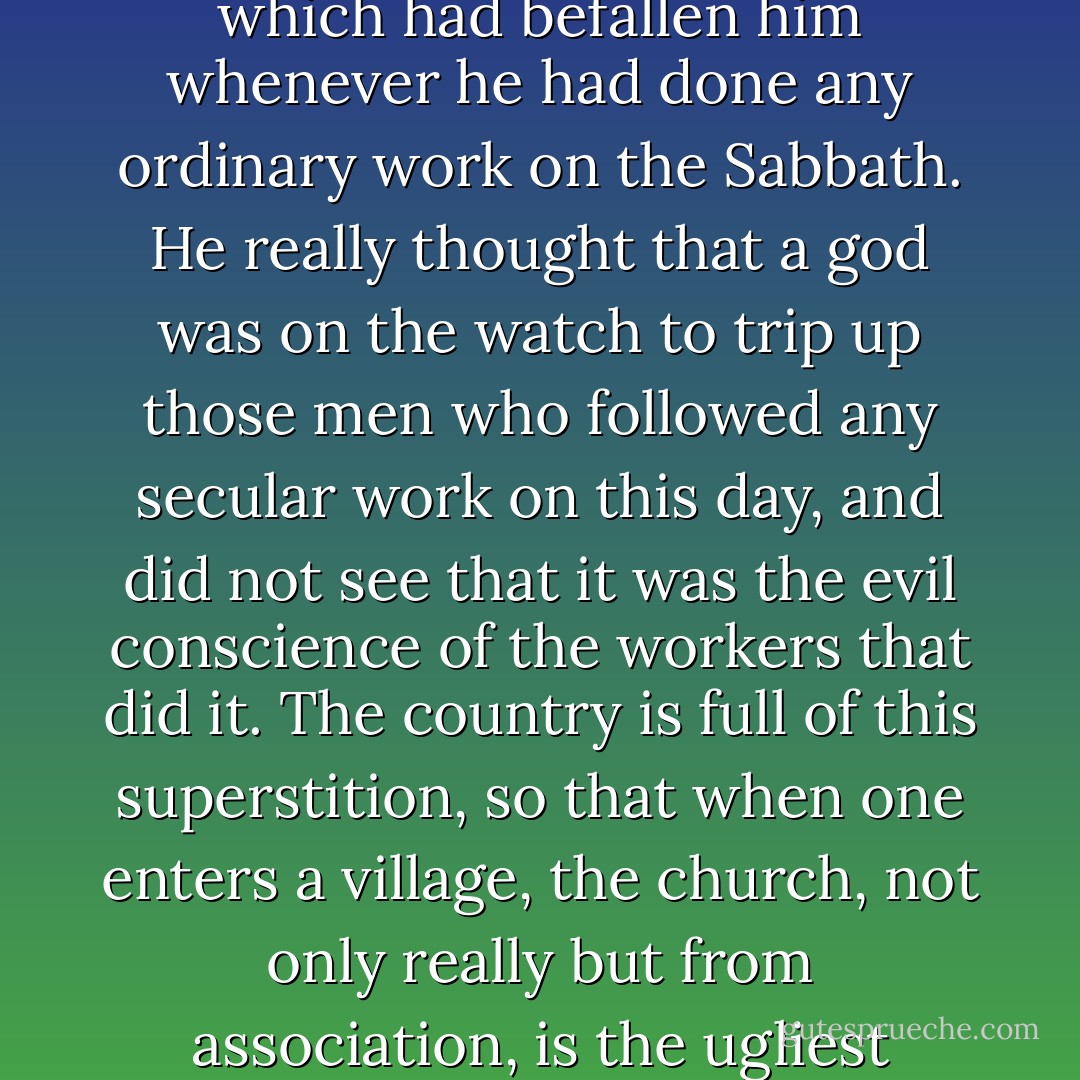 I was once reproved by a minister who was driving a poor beast to some meeting-house horse-sheds among the hills of New Hampshire, because I was bending my steps to a mountain-top on the Sabbath, instead of a church, when I would have gone farther than he to hear a true word spoken on that or any day. He declared that I was 'breaking the Lord's fourth commandment,' and proceeded to enumerate, in a sepulchral tone, the disasters which had befallen him whenever he had done any ordinary work on the Sabbath. He really thought that a god was on the watch to trip up those men who followed any secular work on this day, and did not see that it was the evil conscience of the workers that did it. <b>The country is full of this superstition, so that when one enters a village, the church, not only really but from association, is the ugliest looking building in it, because it is the one in which human nature stoops the lowest and is most disgraced. Certainly, such temples as these shall erelong cease to deform the landscape</b>. There are few things more disheartening and disgusting than when you are walking the streets of a strange village on the Sabbath, to hear a preacher shouting like a boatswain in a gale of wind, and thus harshly profaning the quiet atmosphere of the day. - Henry David Thoreau