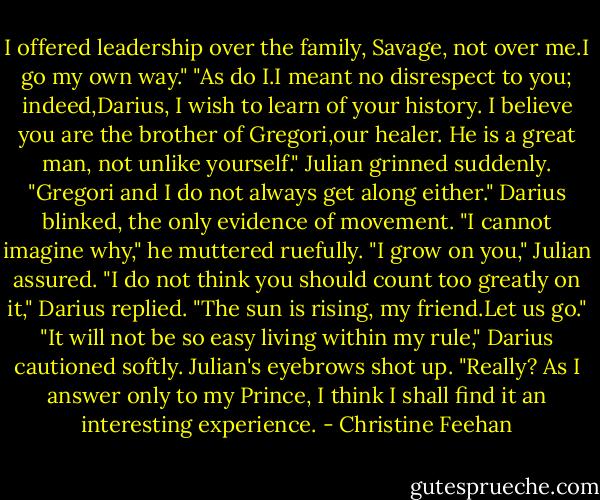 I offered leadership over the family, Savage, not over me.I go my own way."<br />"As do I.I meant no disrespect to you; indeed,Darius, I wish to learn of your history. I believe you are the brother of Gregori,our healer. He is a great man, not unlike yourself." Julian grinned suddenly. "Gregori and I do not always get along either."<br />Darius blinked, the only evidence of movement. "I cannot imagine why," he muttered ruefully.<br />"I grow on you," Julian assured.<br />"I do not think you should count too greatly on it," Darius replied.<br />"The sun is rising, my friend.Let us go."<br />"It will not be so easy living within my rule," Darius cautioned softly.<br />Julian's eyebrows shot up. "Really? As I answer only to my Prince, I think I shall find it an interesting experience. - Christine Feehan