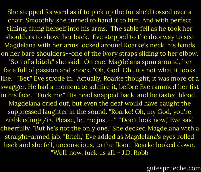 She stepped forward as if to pick up the fur she'd tossed over a chair. Smoothly, she turned to hand it to him. And with perfect timing, flung herself into his arms.<br /><br />The sable fell as he took her shoulders to shove her back.<br /><br />Eve stepped to the doorway to see Magdelana with her arms locked around Roarke's neck, his hands on her bare shoulders--one of the ivory straps sliding to her elbow.<br /><br />"Son of a bitch," she said.<br /><br />On cue, Magdelana spun around, her face full of passion and shock. "Oh, God. Oh...it's not what it looks like."<br /><br />"Bet." Eve strode in.<br /><br />Actually, Roarke thought, it was more of a swagger. He had a moment to admire it, before Eve rammed her fist in his face.<br /><br />"Fuck me." His head snapped back, and he tasted blood.<br /><br />Magdelana cried out, but even the deaf would have caught the suppressed laughter in the sound. "Roarke! Oh, my God, you're <i>bleeding</i>. Please, let me just--"<br /><br />"Don't look now," Eve said cheerfully. "But he's not the only one." She decked Magdelana with a straight-armed jab. "Bitch," Eve added as Magdelana's eyes rolled back and she fell, unconscious, to the floor.<br /><br />Roarke looked down. "Well, now, fuck us all. - J.D. Robb