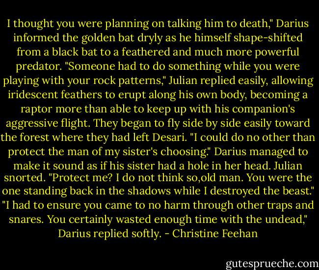 I thought you were planning on talking him to death," Darius informed the golden bat dryly as he himself shape-shifted from a black bat to a feathered and much more powerful predator.<br />"Someone had to do something while you were playing with your rock patterns," Julian replied easily, allowing iridescent feathers to erupt along his own body, becoming a raptor more than able to keep up with his companion's aggressive flight.<br />They began to fly side by side easily toward the forest where they had left Desari. "I could do no other than protect the man of my sister's choosing." Darius managed to make it sound as if his sister had a hole in her head.<br />Julian snorted. "Protect me? I do not think so,old man. You were the one standing back in the shadows while I destroyed the beast."<br />"I had to ensure you came to no harm through other traps and snares. You certainly wasted enough time with the undead," Darius replied softly. - Christine Feehan