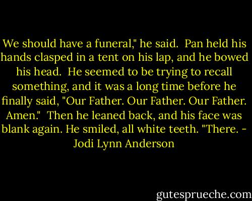 We should have a funeral," he said.<br /><br />Pan held his hands clasped in a tent on his lap, and he bowed his head.<br /><br />He seemed to be trying to recall something, and it was a long time before he finally said, "Our Father. Our Father. Our Father. Amen."<br /><br />Then he leaned back, and his face was blank again. He smiled, all white teeth. "There. - Jodi Lynn Anderson