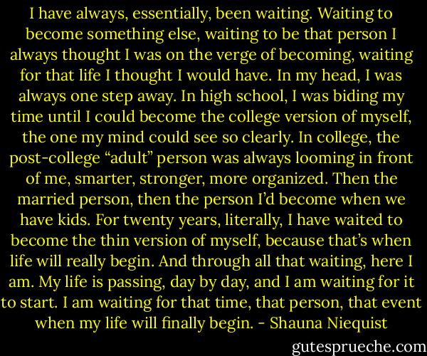 I have always, essentially, been waiting. Waiting to become something else, waiting to be that person I always thought I was on the verge of becoming, waiting for that life I thought I would have. In my head, I was always one step away. In high school, I was biding my time until I could become the college version of myself, the one my mind could see so clearly. In college, the post-college “adult” person was always looming in front of me, smarter, stronger, more organized. Then the married person, then the person I’d become when we have kids. For twenty years, literally, I have waited to become the thin version of myself, because that’s when life will really begin. And through all that waiting, here I am. My life is passing, day by day, and I am waiting for it to start. I am waiting for that time, that person, that event when my life will finally begin. - Shauna Niequist