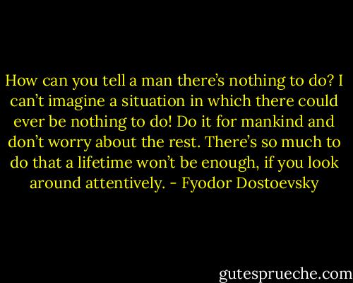 How can you tell a man there’s nothing to do? I can’t imagine a situation in which there could ever be nothing to do! Do it for mankind and don’t worry about the rest. There’s so much to do that a lifetime won’t be enough, if you look around attentively. - Fyodor Dostoevsky