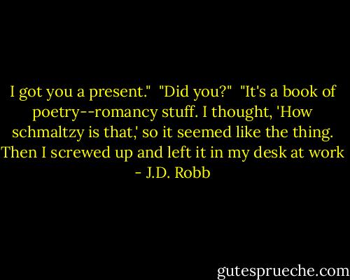 I got you a present."<br /><br />"Did you?"<br /><br />"It's a book of poetry--romancy stuff. I thought, 'How schmaltzy is that,' so it seemed like the thing. Then I screwed up and left it in my desk at work - J.D. Robb