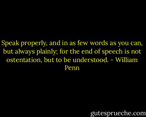 Speak properly, and in as few words as you can, but always plainly; for the end of speech is not ostentation, but to be understood. - William Penn
