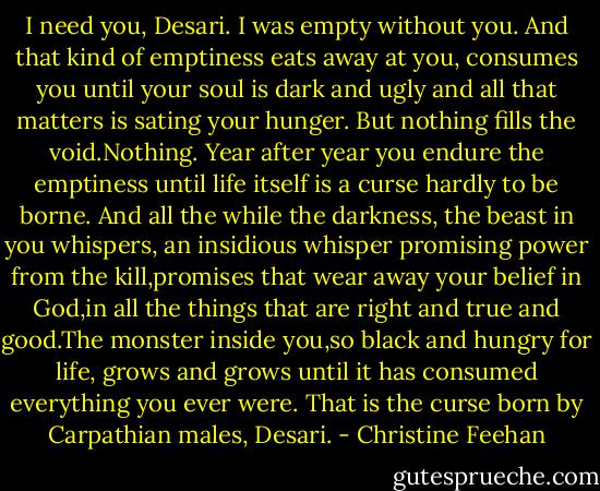 I need you, Desari. I was empty without you. And that kind of emptiness eats away at you, consumes you until your soul is dark and ugly and all that matters is sating your hunger. But nothing fills the void.Nothing. Year after year you endure the emptiness until life itself is a curse hardly to be borne. And all the while the darkness, the beast in you whispers, an insidious whisper promising power from the kill,promises that wear away your belief in God,in all the things that are right and true and good.The monster inside you,so black and hungry for life, grows and grows until it has consumed everything you ever were. That is the curse born by Carpathian males, Desari. - Christine Feehan