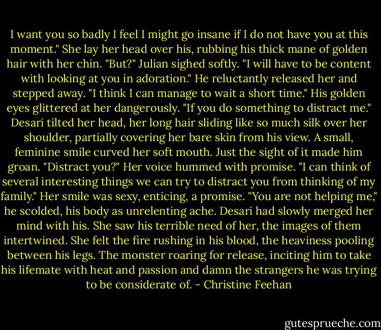 I want you so badly I feel I might go insane if I do not have you at this moment."<br />She lay her head over his, rubbing his thick mane of golden hair with her chin. "But?"<br />Julian sighed softly. "I will have to be content with looking at you in adoration." He reluctantly released her and stepped away. "I think I can manage to wait a short time." His golden eyes glittered at her dangerously. "If you do something to distract me."<br />Desari tilted her head, her long hair sliding like so much silk over her shoulder, partially covering her bare skin from his view. A small, feminine smile curved her soft mouth. Just the sight of it made him groan. "Distract you?" Her voice hummed with promise. "I can think of several interesting things we can try to distract you from thinking of my family." Her smile was sexy, enticing, a promise.<br />"You are not helping me," he scolded, his body as unrelenting ache.<br />Desari had slowly merged her mind with his. She saw his terrible need of her, the images of them intertwined. She felt the fire rushing in his blood, the heaviness pooling between his legs. The monster roaring for release, inciting him to take his lifemate with heat and passion and damn the strangers he was trying to be considerate of. - Christine Feehan