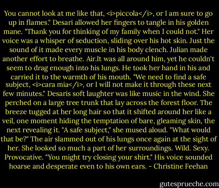 You cannot look at me like that, <i>piccola</i>, or I am sure to go up in flames."<br />Desari allowed her fingers to tangle in his golden mane. "Thank you for thinking of my family when I could not." Her voice was a whisper of seduction, sliding over his hot skin. Just the sound of it made every muscle in his body clench.<br />Julian made another effort to breathe. Air.It was all around him, yet he couldn't seem to drag enough into his lungs. He took her hand in his and carried it to the warmth of his mouth. "We need to find a safe subject, <i>cara mia</i>, or I will not make it through these next few minutes."<br />Desaris soft laughter was like music in the wind. She perched on a large tree trunk that lay across the forest floor. The breeze tugged at her long hair so that it shifted around her like a veil, one moment hiding the temptation of bare, gleaming skin, the next revealing it. "A safe subject," she mused aloud. "What would that be?"<br />The air slammed out of his lungs once again at the sight of her. She looked so much a part of her surroundings. Wild. Sexy. Provocative. "You might try closing your shirt." His voice sounded hoarse and desperate even to his own ears. - Christine Feehan