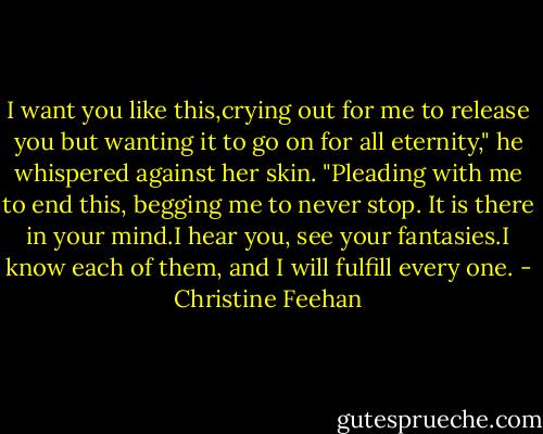 I want you like this,crying out for me to release you but wanting it to go on for all eternity," he whispered against her skin. "Pleading with me to end this, begging me to never stop. It is there in your mind.I hear you, see your fantasies.I know each of them, and I will fulfill every one. - Christine Feehan