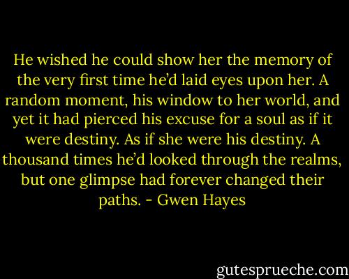 He wished he could show her the memory of the very first time<br />he’d laid eyes upon her. A random moment, his window to her<br />world, and yet it<br />had pierced his excuse for a soul as if it were destiny. As if she<br />were his destiny. A thousand times he’d looked through the realms,<br />but one<br />glimpse had forever changed their paths. - Gwen Hayes