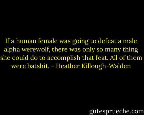 If a human female was going to defeat a male alpha werewolf, there was only so many thing she could do to accomplish that feat. All of them were batshit. - Heather Killough-Walden