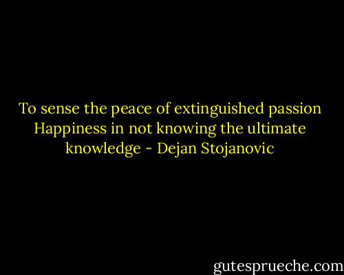 To sense the peace of extinguished passion<br />Happiness in not knowing the ultimate knowledge - Dejan Stojanovic