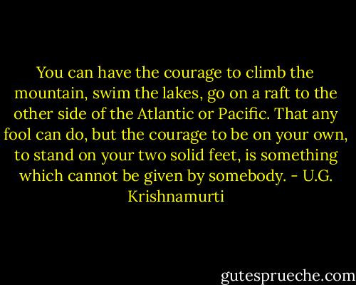 You can have the courage to climb the mountain, swim the lakes, go on a raft to the other side of the Atlantic or Pacific. That any fool can do, but the courage to be on your own, to stand on your two solid feet, is something which cannot be given by somebody. - U.G. Krishnamurti