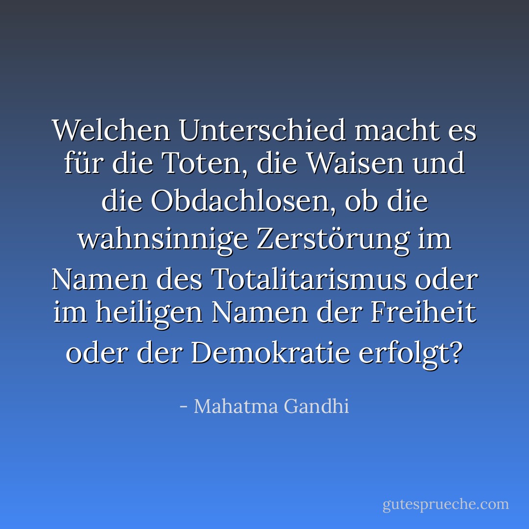 Welchen Unterschied macht es für die Toten, die Waisen und die Obdachlosen, ob die wahnsinnige Zerstörung im Namen des Totalitarismus oder im heiligen Namen der Freiheit oder der Demokratie erfolgt? - Mahatma Gandhi<
