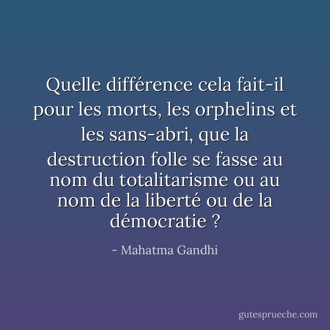 Quelle différence cela fait-il pour les morts, les orphelins et les sans-abri, que la destruction folle se fasse au nom du totalitarisme ou au nom de la liberté ou de la démocratie ? - Mahatma Gandhi