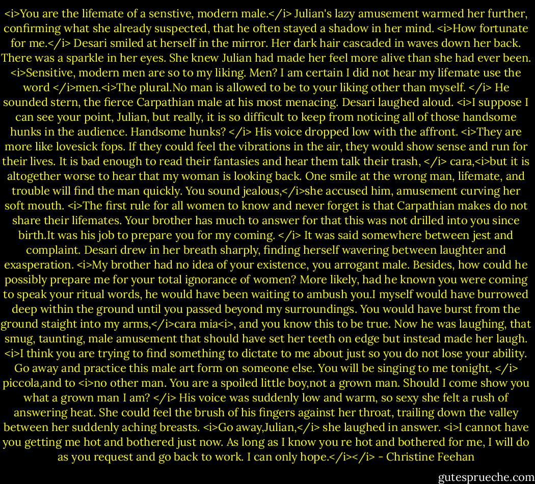 <i>You are the lifemate of a senstive, modern male.</i> Julian's lazy amusement warmed her further, confirming what she already suspected, that he often stayed a shadow in her mind.<br /><i>How fortunate for me.</i> Desari smiled at herself in the mirror. Her dark hair cascaded in waves down her back. There was a sparkle in her eyes. She knew Julian had made her feel more alive than she had ever been. <i>Sensitive, modern men are so to my liking.<br />Men? I am certain I did not hear my lifemate use the word </i>men.<i>The plural.No man is allowed to be to your liking other than myself. </i> He sounded stern, the fierce Carpathian male at his most menacing.<br />Desari laughed aloud. <i>I suppose I can see your point, Julian, but really, it is so difficult to keep from noticing all of those handsome hunks in the audience.<br />Handsome hunks? </i> His voice dropped low with the affront. <i>They are more like lovesick fops. If they could feel the vibrations in the air, they would show sense and run for their lives. It is bad enough to read their fantasies and hear them talk their trash, </i> cara,<i>but it is altogether worse to hear that my woman is looking back. One smile at the wrong man, lifemate, and trouble will find the man quickly.<br />You sound jealous,</i>she accused him, amusement curving her soft mouth.<br /><i>The first rule for all women to know and never forget is that Carpathian makes do not share their lifemates. Your brother has much to answer for that this was not drilled into you since birth.It was his job to prepare you for my coming. </i> It was said somewhere between jest and complaint.<br />Desari drew in her breath sharply, finding herself wavering between laughter and exasperation. <i>My brother had no idea of your existence, you arrogant male. Besides, how could he possibly prepare me for your total ignorance of women? More likely, had he known you were coming to speak your ritual words, he would have been waiting to ambush you.I myself would have burrowed deep within the ground until you passed beyond my surroundings.<br />You would have burst from the ground staight into my arms,</i>cara mia<i>, and you know this to be true.<br />Now he was laughing, that smug, taunting, male amusement that should have set her teeth on edge but instead made her laugh. <i>I think you are trying to find something to dictate to me about just so you do not lose your ability. Go away and practice this male art form on someone else.<br />You will be singing to me tonight, </i> piccola,and to <i>no other man.<br />You are a spoiled little boy,not a grown man.<br />Should I come show you what a grown man I am? </i> His voice was suddenly low and warm, so sexy she felt a rush of answering heat. She could feel the brush of his fingers against her throat, trailing down the valley between her suddenly aching breasts.<br /><i>Go away,Julian,</i> she laughed in answer. <i>I cannot have you getting me hot and bothered just now.<br />As long as I know you re hot and bothered for me, I will do as you request and go back to work.<br />I can only hope.</i></i> - Christine Feehan