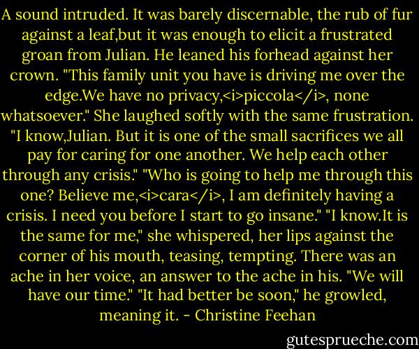 A sound intruded. It was barely discernable, the rub of fur against a leaf,but it was enough to elicit a frustrated groan from Julian. He leaned his forhead against her crown. "This family unit you have is driving me over the edge.We have no privacy,<i>piccola</i>, none whatsoever."<br />She laughed softly with the same frustration. "I know,Julian. But it is one of the small sacrifices we all pay for caring for one another. We help each other through any crisis."<br />"Who is going to help me through this one? Believe me,<i>cara</i>, I am definitely having a crisis. I need you before I start to go insane."<br />"I know.It is the same for me," she whispered, her lips against the corner of his mouth, teasing, tempting. There was an ache in her voice, an answer to the ache in his. "We will have our time."<br />"It had better be soon," he growled, meaning it. - Christine Feehan