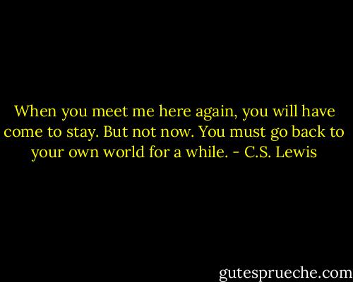 When you meet me here again, you will have come to stay. But not now. You must go back to your own world for a while. - C.S. Lewis