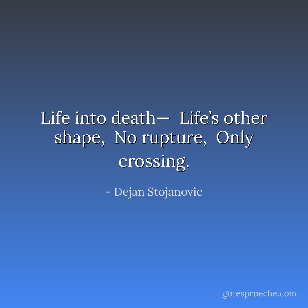 Life into death— <br />Life’s other shape, <br />No rupture, <br />Only crossing. - Dejan Stojanovic