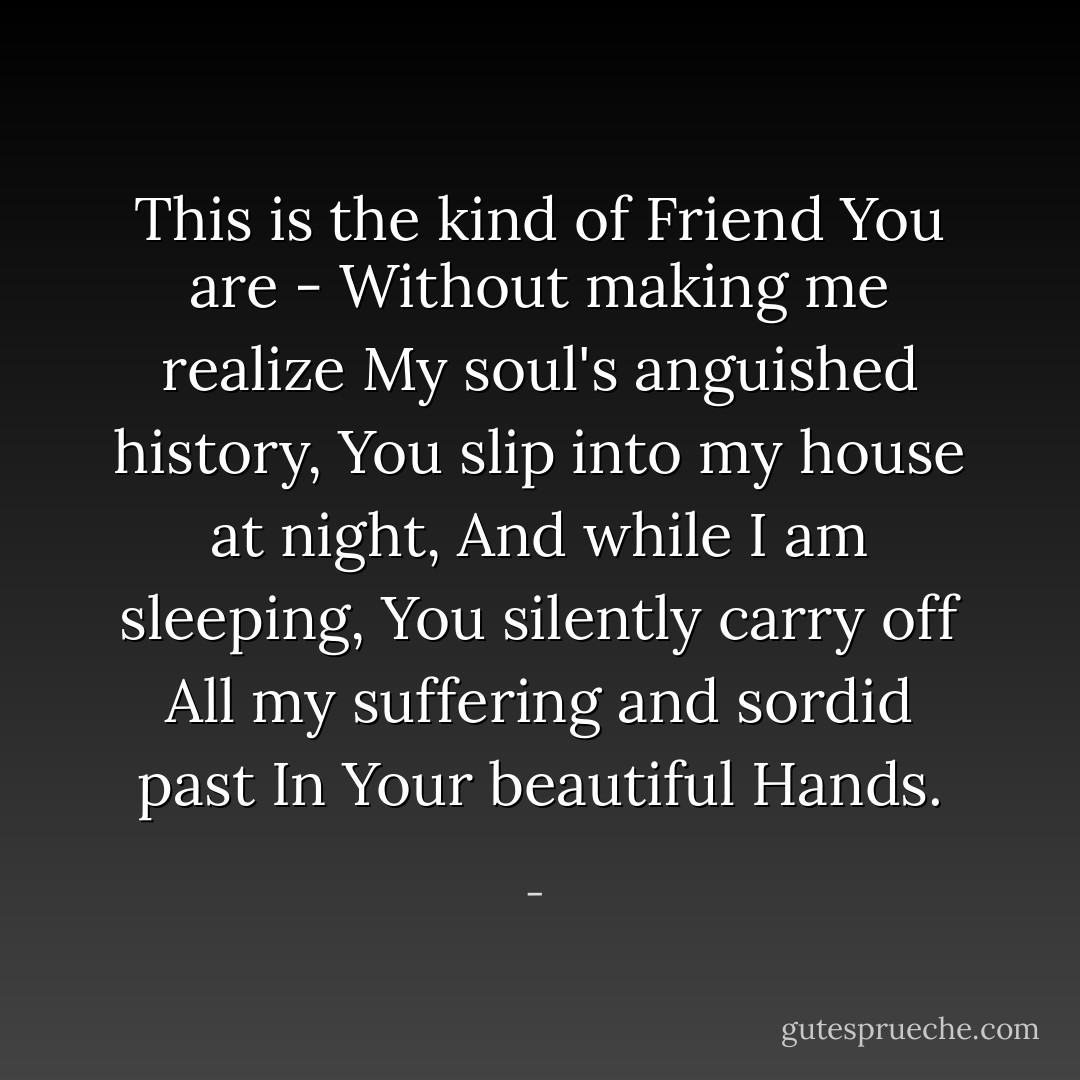 This is the kind of Friend<br />You are -<br />Without making me realize<br />My soul's anguished history,<br />You slip into my house at night,<br />And while I am sleeping,<br />You silently carry off<br />All my suffering and sordid past<br />In Your beautiful<br />Hands. - 