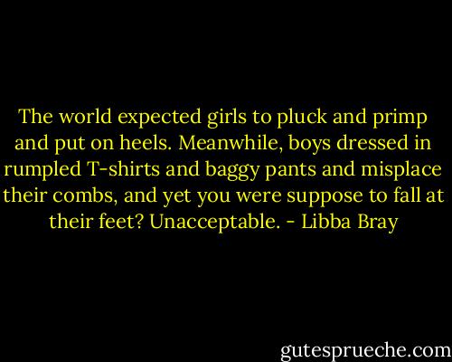 The world expected girls to pluck and primp and put on heels. Meanwhile, boys dressed in rumpled T-shirts and baggy pants and misplace their combs, and yet you were suppose to fall at their feet? Unacceptable. - Libba Bray