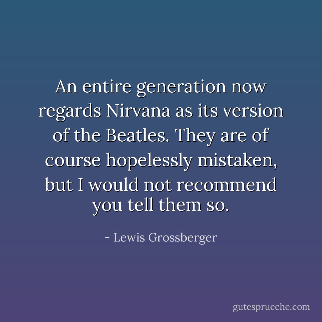 An entire generation now regards Nirvana as its version of the Beatles. They are of course hopelessly mistaken, but I would not recommend you tell them so. - Lewis Grossberger