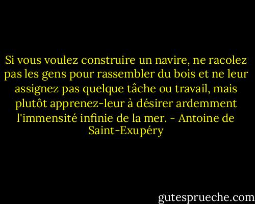Si vous voulez construire un navire, ne racolez pas les gens pour rassembler du bois et ne leur assignez pas quelque tâche ou travail, mais plutôt apprenez-leur à désirer ardemment l'immensité infinie de la mer. - Antoine de Saint-Exupéry