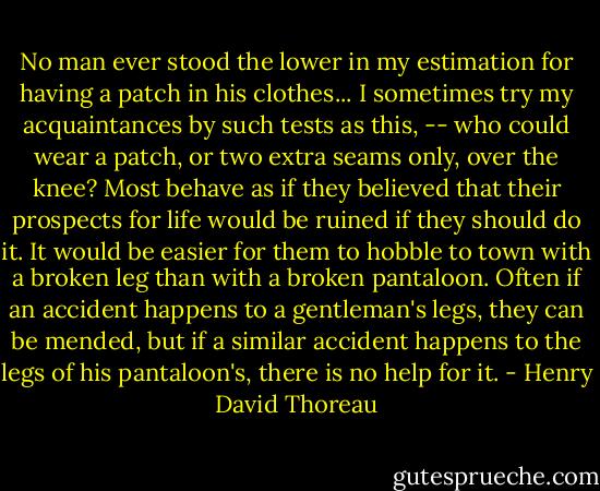 No man ever stood the lower in my estimation for having a patch in his clothes... I sometimes try my acquaintances by such tests as this, -- who could wear a patch, or two extra seams only, over the knee? Most behave as if they believed that their prospects for life would be ruined if they should do it. It would be easier for them to hobble to town with a broken leg than with a broken pantaloon. Often if an accident happens to a gentleman's legs, they can be mended, but if a similar accident happens to the legs of his pantaloon's, there is no help for it. - Henry David Thoreau