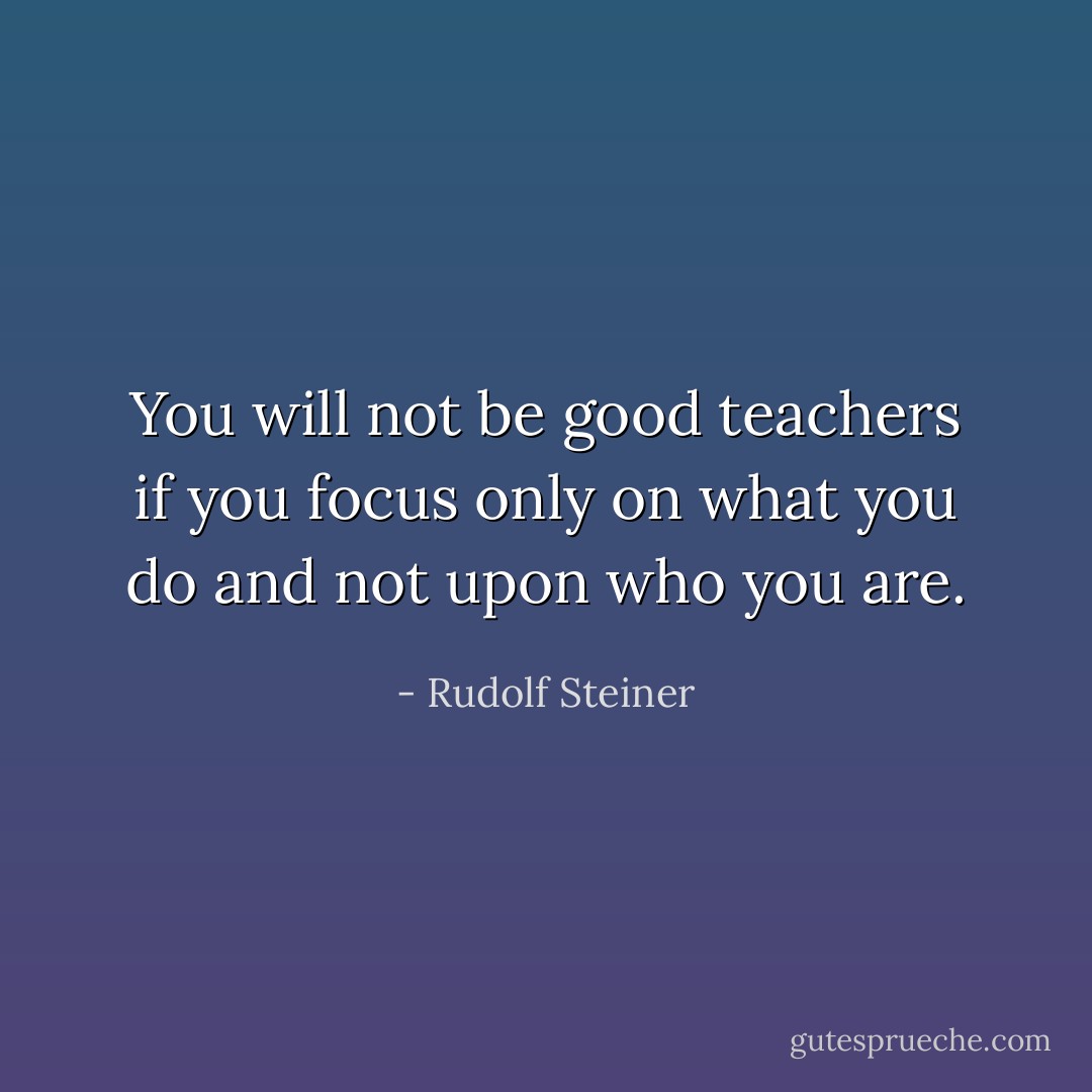 You will not be good teachers if you focus only on what you do and not upon who you are. - Rudolf Steiner