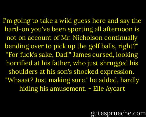 I'm going to take a wild guess here and say the hard-on you've been sporting all afternoon is not on account of Mr. Nicholson continually bending over to pick up the golf balls, right?"<br /><br />"For fuck's sake, Dad!" James cursed, looking horrified at his father, who just shrugged his shoulders at his son's shocked expression.<br /><br />"Whaaat? Just making sure," he added, hardly hiding his amusement. - Elle Aycart