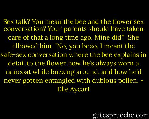 Sex talk? You mean the bee and the flower sex conversation? Your parents should have taken care of that a long time ago. Mine did."<br /><br />She elbowed him. "No, you bozo, I meant the safe-sex conversation where the bee explains in detail to the flower how he's always worn a raincoat while buzzing around, and how he'd never gotten entangled with dubious pollen. - Elle Aycart