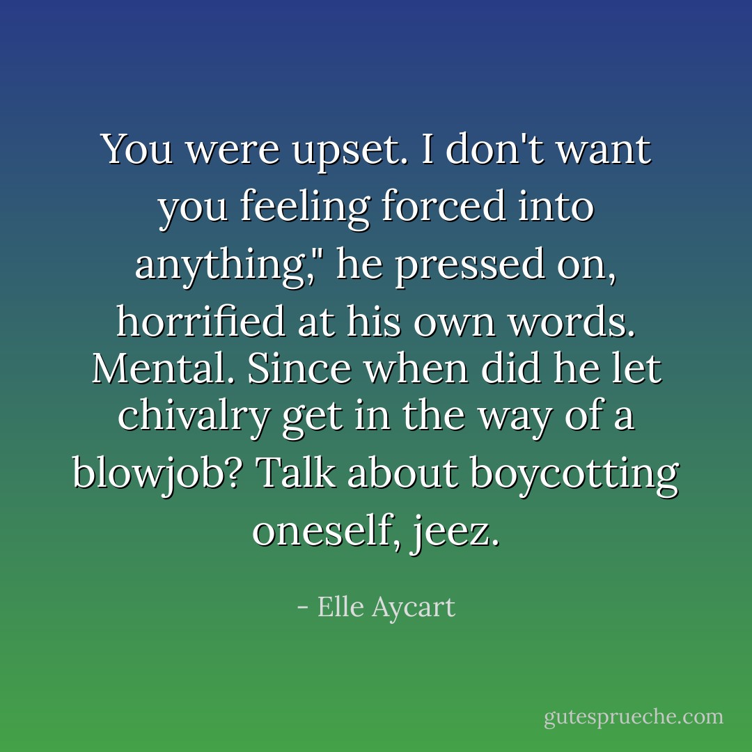 You were upset. I don't want you feeling forced into anything," he pressed on, horrified at his own words. Mental. Since when did he let chivalry get in the way of a blowjob? Talk about boycotting oneself, jeez. - Elle Aycart