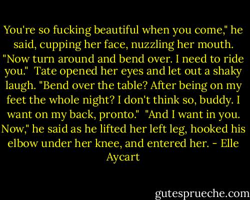 You're so fucking beautiful when you come," he said, cupping her face, nuzzling her mouth. "Now turn around and bend over. I need to ride you."<br /><br />Tate opened her eyes and let out a shaky laugh. "Bend over the table? After being on my feet the whole night? I don't think so, buddy. I want on my back, pronto."<br /><br />"And I want in you. Now," he said as he lifted her left leg, hooked his elbow under her knee, and entered her. - Elle Aycart