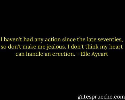 I haven't had any action since the late seventies, so don't make me jealous. I don't think my heart can handle an erection. - Elle Aycart