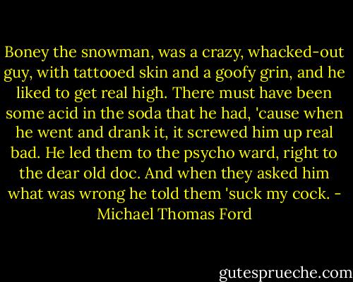 Boney the snowman, was a crazy, whacked-out guy, with tattooed skin and a goofy grin, and he liked to get real high. There must have been some acid in the soda that he had, 'cause when he went and drank it, it screwed him up real bad. He led them to the psycho ward, right to the dear old doc. And when they asked him what was wrong he told them 'suck my cock. - Michael Thomas Ford