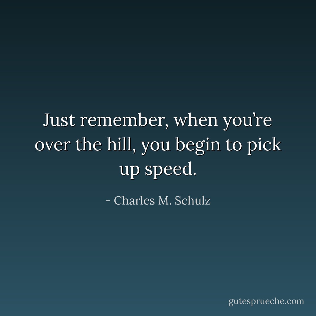 Just remember, when you’re over the hill, you begin to pick up speed. - Charles M. Schulz
