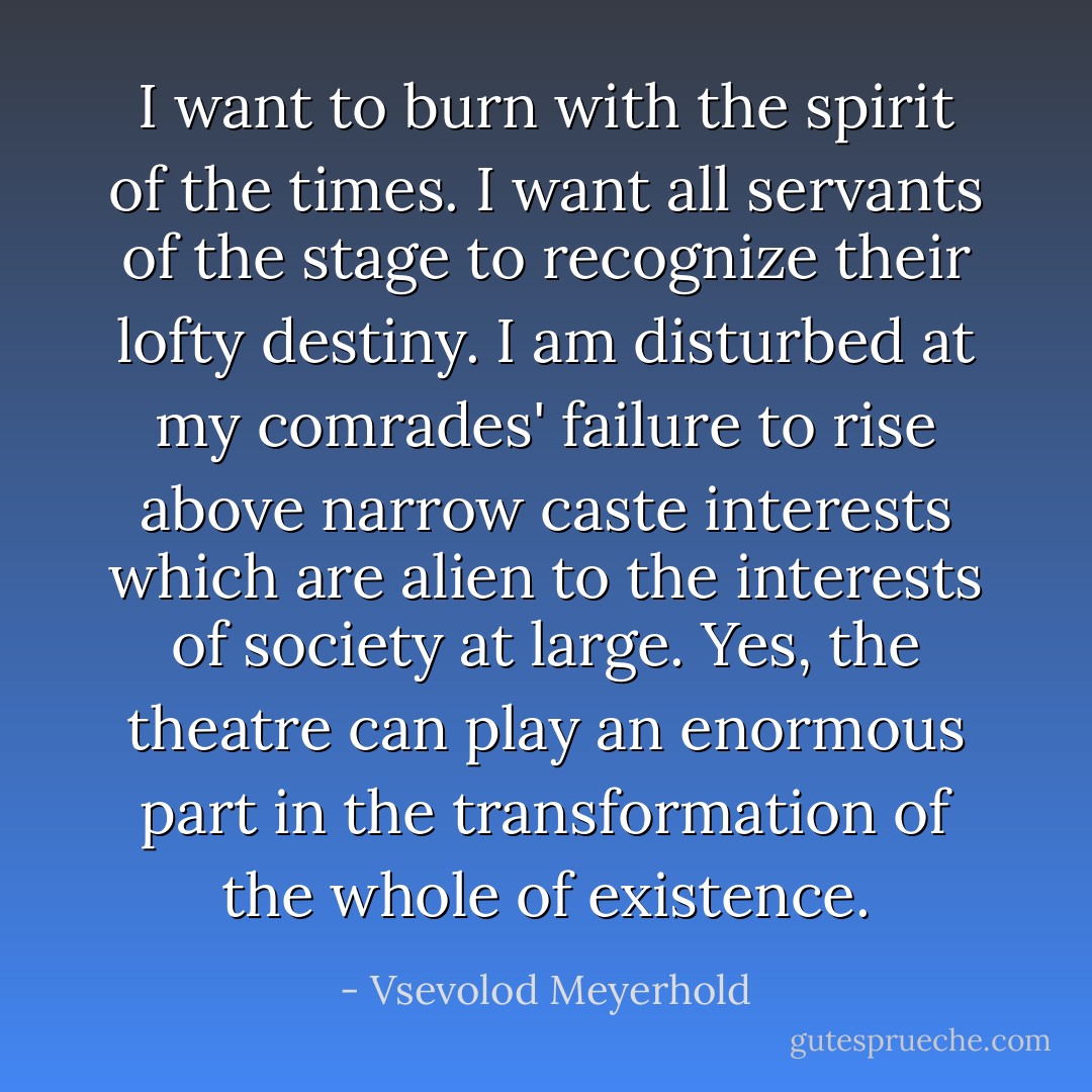 I want to burn with the spirit of the times. I want all servants of the stage to recognize their lofty destiny. I am disturbed at my comrades' failure to rise above narrow caste interests which are alien to the interests of society at large. Yes, the theatre can play an enormous part in the transformation of the whole of existence. - Vsevolod Meyerhold