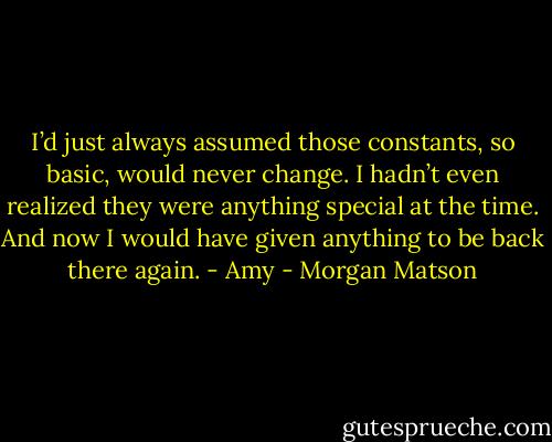 I’d just always assumed those constants, so basic, would never change. I hadn’t even realized they were anything special at the time. And now I would have given anything to be back there again. - Amy - Morgan Matson