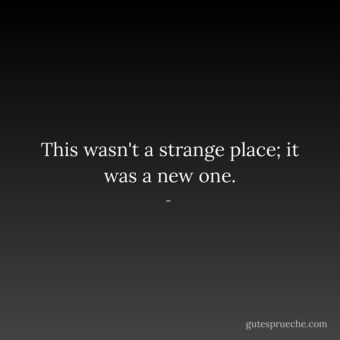 This wasn't a strange place; it was a new one. - 