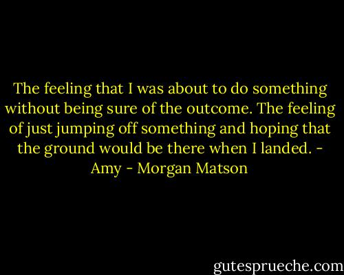 The feeling that I was about to do something without being sure of the outcome. The feeling of just jumping off something and hoping that the ground would be there when I landed. - Amy - Morgan Matson