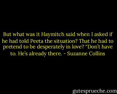 But what was it Haymitch said when I asked if he had told Peeta the situation? That he had to pretend to be desperately in love?<br />“Don’t have to. He’s already there. - Suzanne Collins