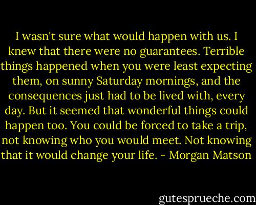 I wasn't sure what would happen with us. I knew that there were no guarantees. Terrible things happened when you were least expecting them, on sunny Saturday mornings, and the consequences just had to be lived with, every day. But it seemed that wonderful things could happen too. You could be forced to take a trip, not knowing who you would meet. Not knowing that it would change your life. - Morgan Matson